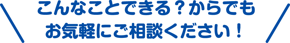 こんなことできる？からでもお気軽にご相談ください！